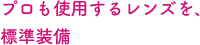 プロも使用するレンズを、標準装備